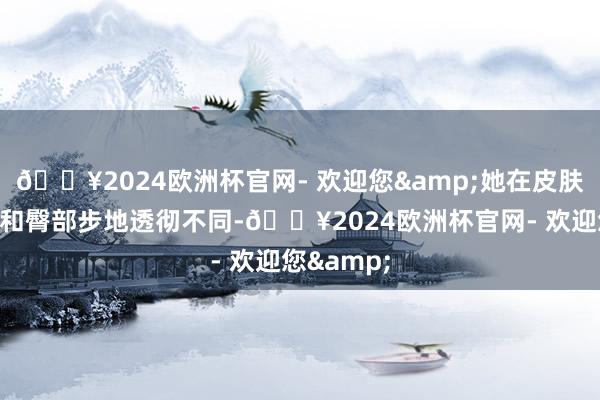 🔥2024欧洲杯官网- 欢迎您&她在皮肤中的腿部和臀部步地透彻不同-🔥2024欧洲杯官网- 欢迎您&