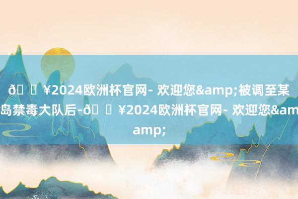 🔥2024欧洲杯官网- 欢迎您&被调至某海岛禁毒大队后-🔥2024欧洲杯官网- 欢迎您&