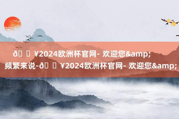 🔥2024欧洲杯官网- 欢迎您&        频繁来说-🔥2024欧洲杯官网- 欢迎您&