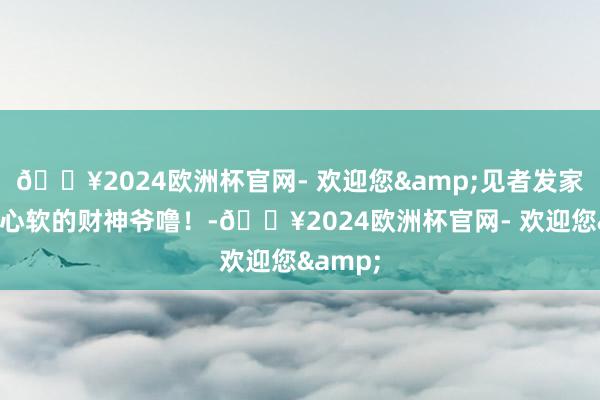 🔥2024欧洲杯官网- 欢迎您&见者发家！碰见心软的财神爷噜！-🔥2024欧洲杯官网- 欢迎您&