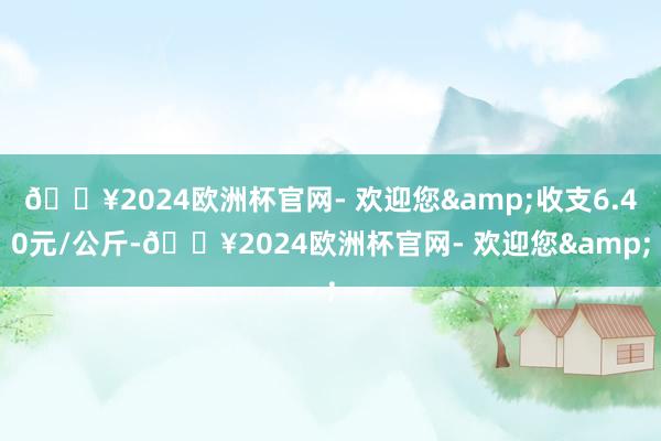 🔥2024欧洲杯官网- 欢迎您&收支6.40元/公斤-🔥2024欧洲杯官网- 欢迎您&