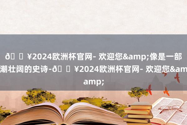 🔥2024欧洲杯官网- 欢迎您&像是一部浪潮壮阔的史诗-🔥2024欧洲杯官网- 欢迎您&