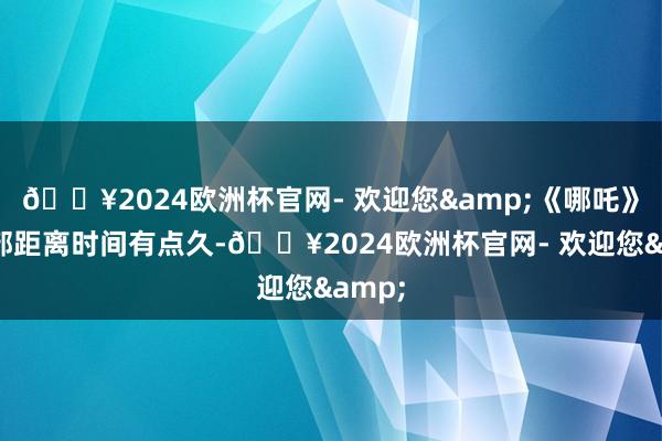 🔥2024欧洲杯官网- 欢迎您&《哪吒》第一部距离时间有点久-🔥2024欧洲杯官网- 欢迎您&