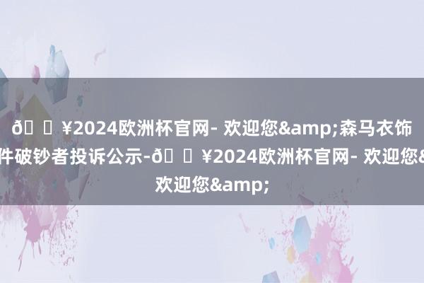 🔥2024欧洲杯官网- 欢迎您&森马衣饰新增1件破钞者投诉公示-🔥2024欧洲杯官网- 欢迎您&