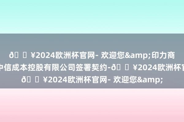 🔥2024欧洲杯官网- 欢迎您&印力商用置业有限公司与中信成本控股有限公司签署契约-🔥2024欧洲杯官网- 欢迎您&