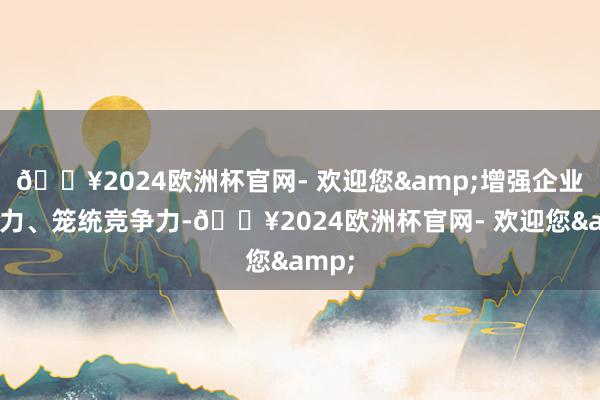 🔥2024欧洲杯官网- 欢迎您&增强企业凝合力、笼统竞争力-🔥2024欧洲杯官网- 欢迎您&