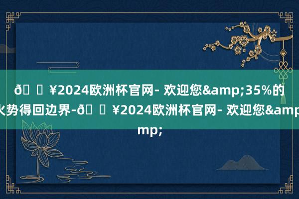 🔥2024欧洲杯官网- 欢迎您&35%的火势得回边界-🔥2024欧洲杯官网- 欢迎您&