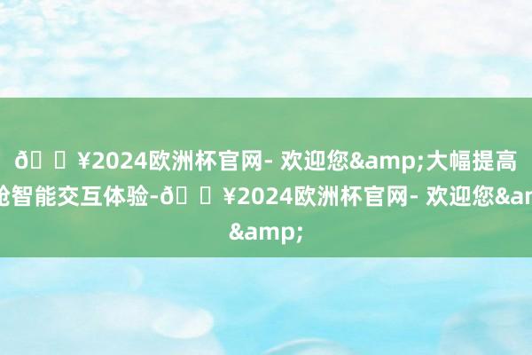 🔥2024欧洲杯官网- 欢迎您&大幅提高座舱智能交互体验-🔥2024欧洲杯官网- 欢迎您&