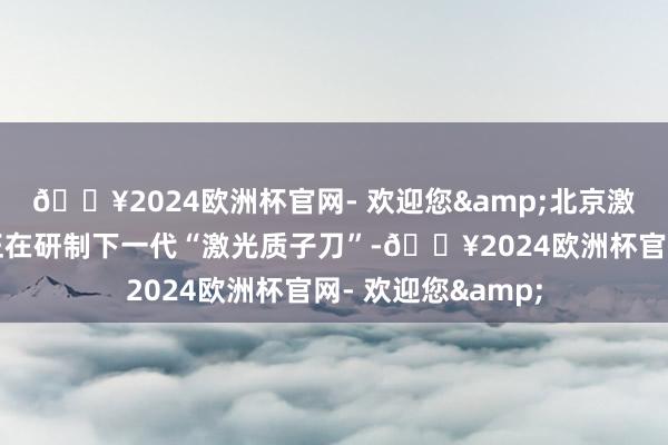 🔥2024欧洲杯官网- 欢迎您&北京激光加快编削中心正在研制下一代“激光质子刀”-🔥2024欧洲杯官网- 欢迎您&