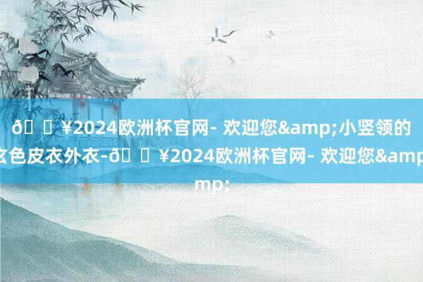 🔥2024欧洲杯官网- 欢迎您&小竖领的玄色皮衣外衣-🔥2024欧洲杯官网- 欢迎您&