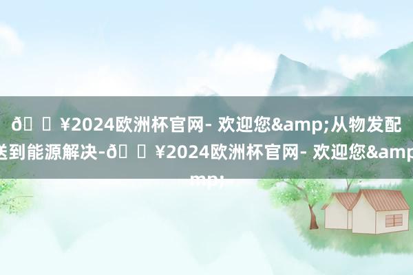 🔥2024欧洲杯官网- 欢迎您&从物发配送到能源解决-🔥2024欧洲杯官网- 欢迎您&