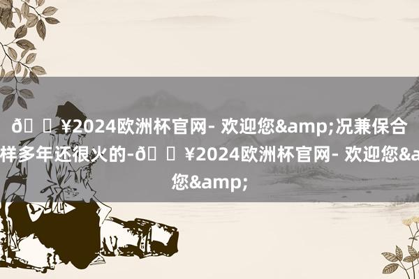 🔥2024欧洲杯官网- 欢迎您&况兼保合手这样多年还很火的-🔥2024欧洲杯官网- 欢迎您&