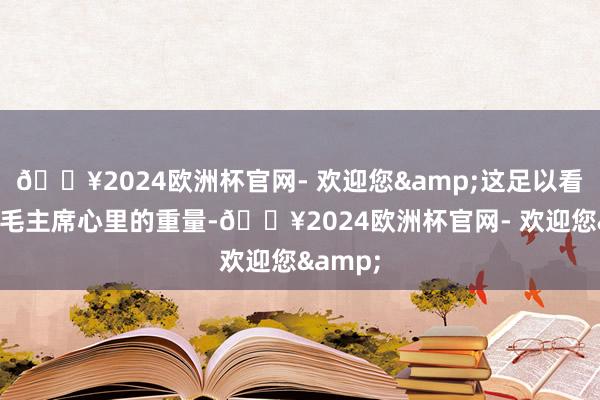 🔥2024欧洲杯官网- 欢迎您&这足以看出他在毛主席心里的重量-🔥2024欧洲杯官网- 欢迎您&