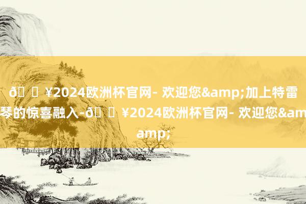 🔥2024欧洲杯官网- 欢迎您&加上特雷门琴的惊喜融入-🔥2024欧洲杯官网- 欢迎您&