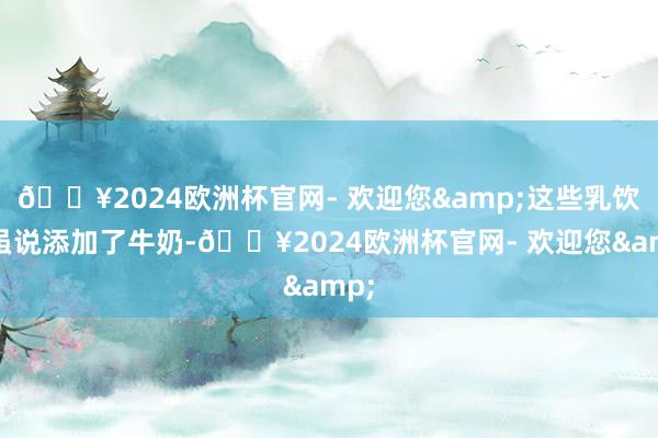 🔥2024欧洲杯官网- 欢迎您&这些乳饮料虽说添加了牛奶-🔥2024欧洲杯官网- 欢迎您&