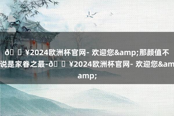 🔥2024欧洲杯官网- 欢迎您&那颜值不错说是家眷之最-🔥2024欧洲杯官网- 欢迎您&